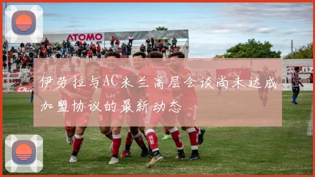 伊劳拉与AC米兰高层会谈尚未达成加盟协议的最新动态