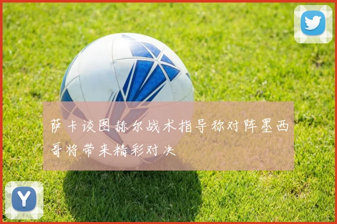 萨卡谈图赫尔战术指导称对阵墨西哥将带来精彩对决