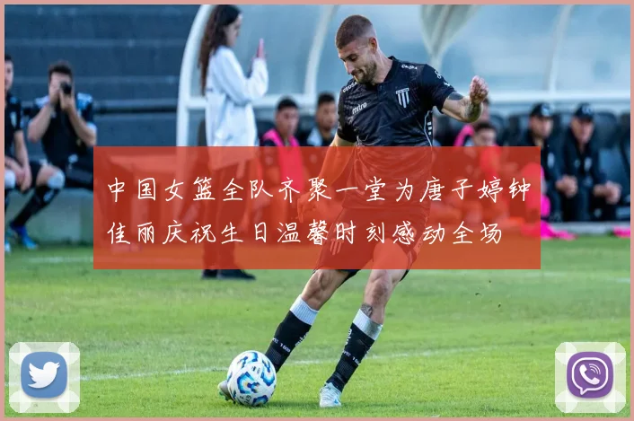 中国女篮全队齐聚一堂为唐子婷钟佳丽庆祝生日温馨时刻感动全场