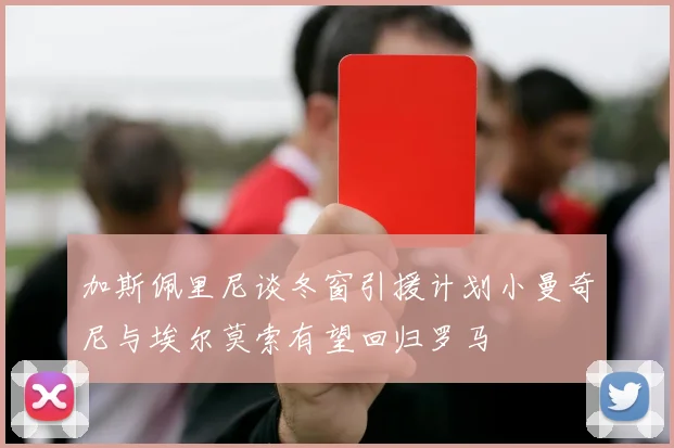 加斯佩里尼谈冬窗引援计划小曼奇尼与埃尔莫索有望回归罗马