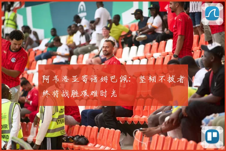 阿韦洛亚寄语姆巴佩：坚韧不拔者终将战胜艰难时光