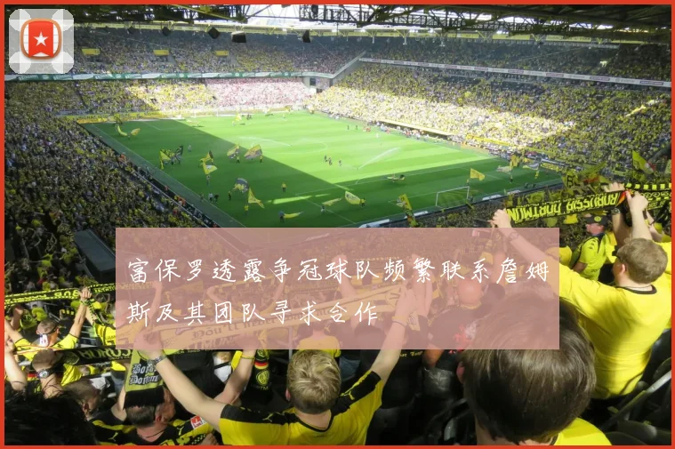 富保罗透露争冠球队频繁联系詹姆斯及其团队寻求合作