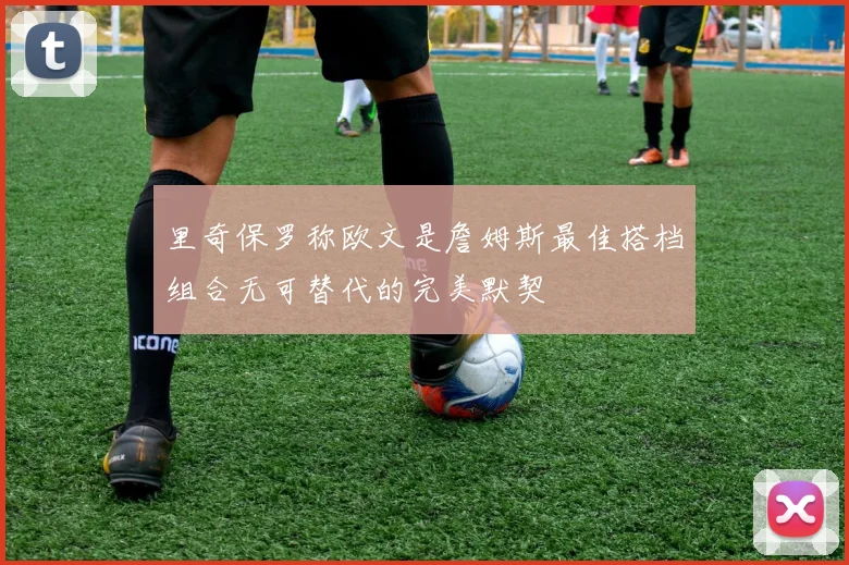 里奇保罗称欧文是詹姆斯最佳搭档组合无可替代的完美默契