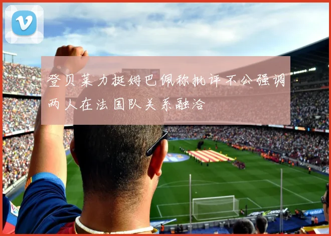 登贝莱力挺姆巴佩称批评不公强调两人在法国队关系融洽