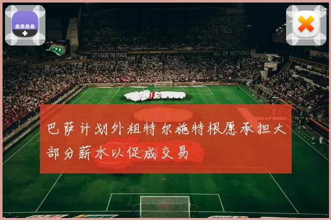 巴萨计划外租特尔施特根愿承担大部分薪水以促成交易