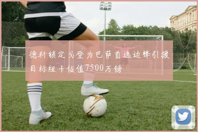 德科锁定戈登为巴萨首选边锋引援目标纽卡估值7500万镑