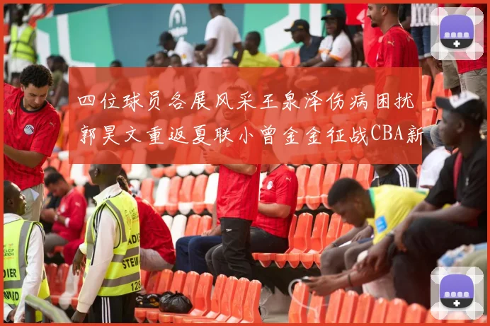 四位球员各展风采王泉泽伤病困扰郭昊文重返夏联小曾金金征战CBA新赛季