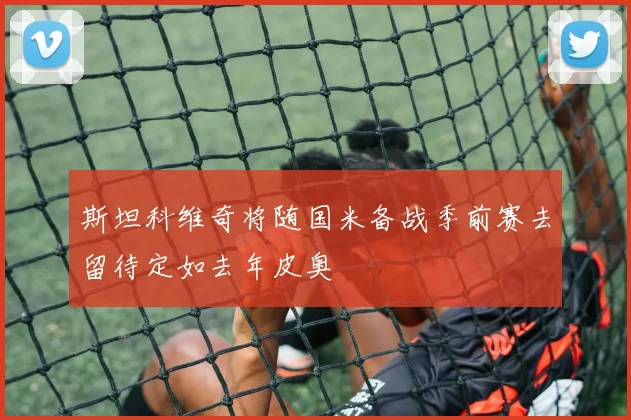 斯坦科维奇将随国米备战季前赛去留待定如去年皮奥