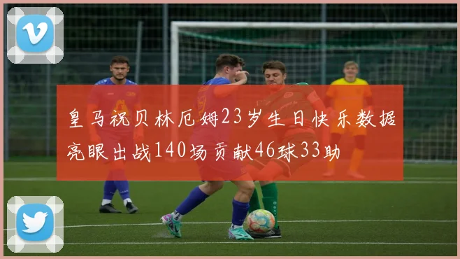 皇马祝贝林厄姆23岁生日快乐数据亮眼出战140场贡献46球33助