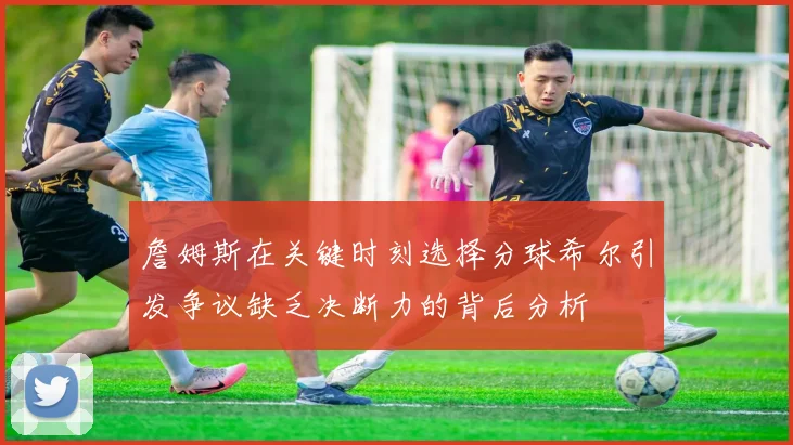 詹姆斯在关键时刻选择分球希尔引发争议缺乏决断力的背后分析