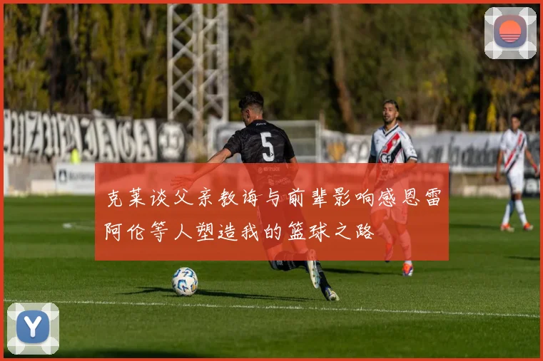 克莱谈父亲教诲与前辈影响感恩雷阿伦等人塑造我的篮球之路