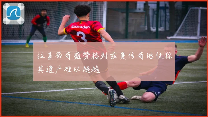 拉基蒂奇盛赞格列兹曼传奇地位称其遗产难以超越