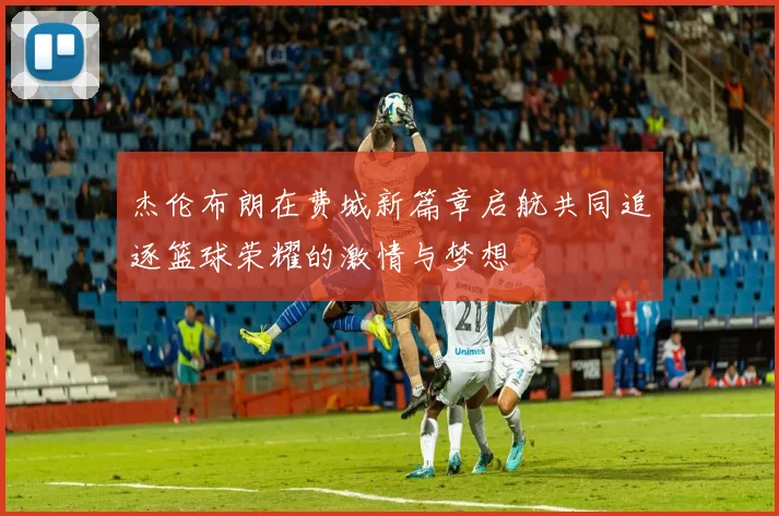 杰伦布朗在费城新篇章启航共同追逐篮球荣耀的激情与梦想