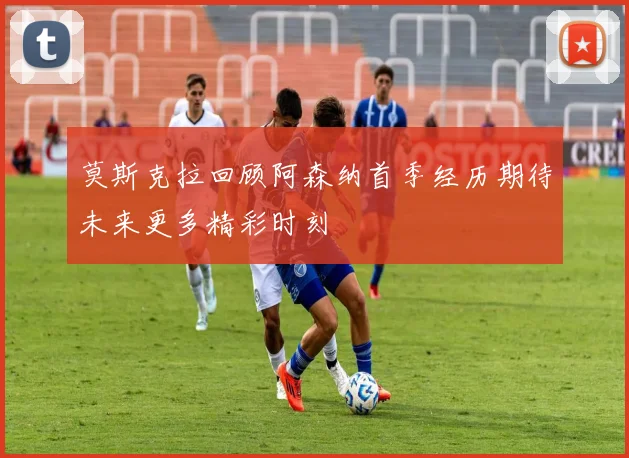 莫斯克拉回顾阿森纳首季经历期待未来更多精彩时刻