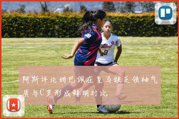阿斯评论姆巴佩在皇马缺乏领袖气质与C罗形成鲜明对比