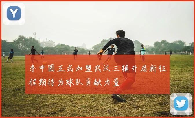 李申圆正式加盟武汉三镇开启新征程期待为球队贡献力量