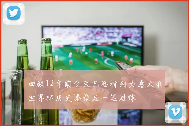 回顾12年前今天巴洛特利为意大利世界杯历史添最后一笔进球