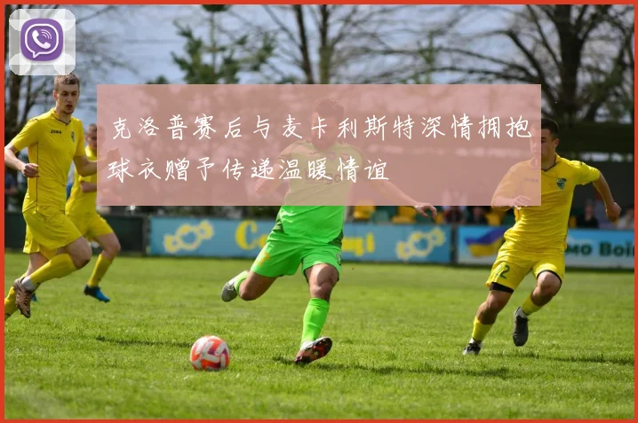 克洛普赛后与麦卡利斯特深情拥抱球衣赠予传递温暖情谊