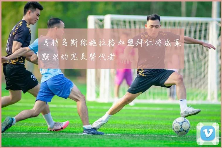 马特乌斯称施拉格加盟拜仁将成莱默尔的完美替代者