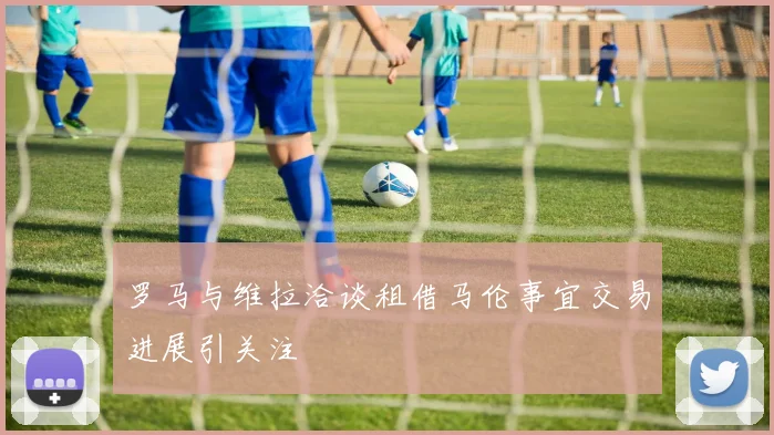 罗马与维拉洽谈租借马伦事宜交易进展引关注